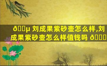 🌵 刘成果紫砂壶怎么样,刘成果紫砂壶怎么样值钱吗 🐝